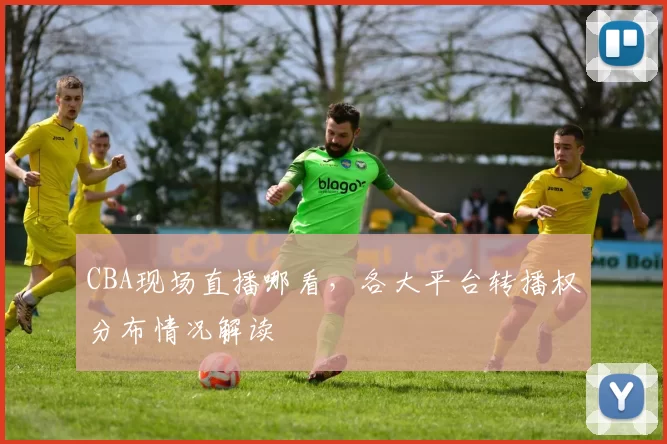 CBA现场直播哪看，各大平台转播权分布情况解读