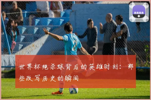 世界杯绝杀球背后的英雄时刻：那些改写历史的瞬间