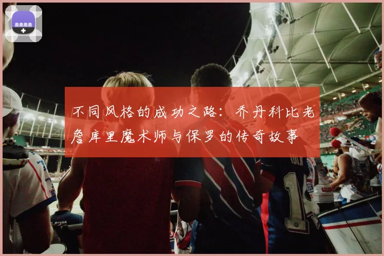 不同风格的成功之路：乔丹科比老詹库里魔术师与保罗的传奇故事