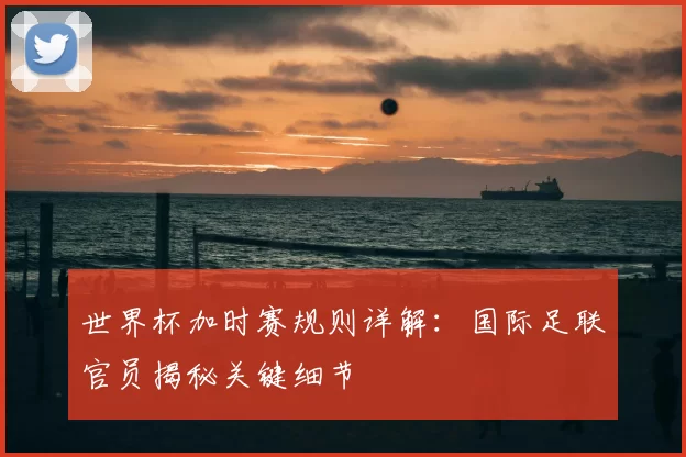 世界杯加时赛规则详解：国际足联官员揭秘关键细节