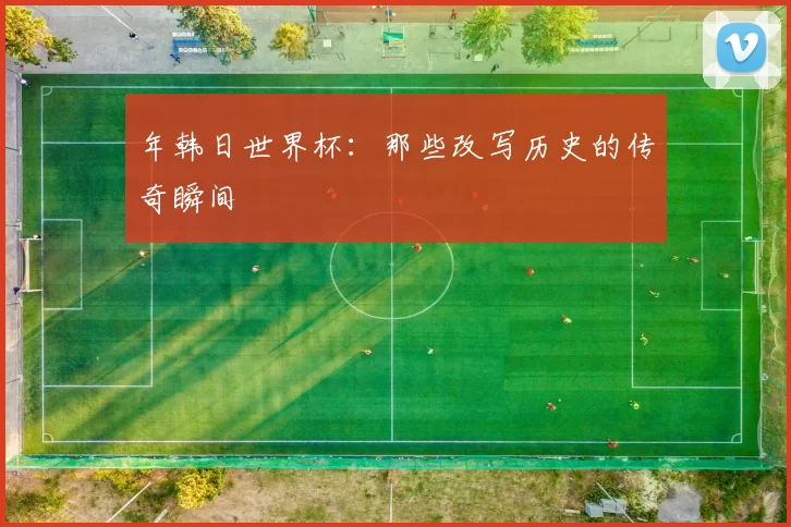 年韩日世界杯：那些改写历史的传奇瞬间