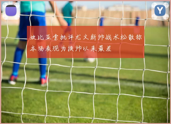 坎比亚索批评尤文新帅战术松散称本场表现为换帅以来最差