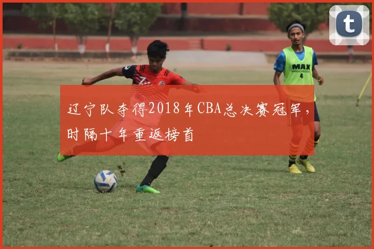 辽宁队夺得2018年CBA总决赛冠军,时隔十年重返榜首