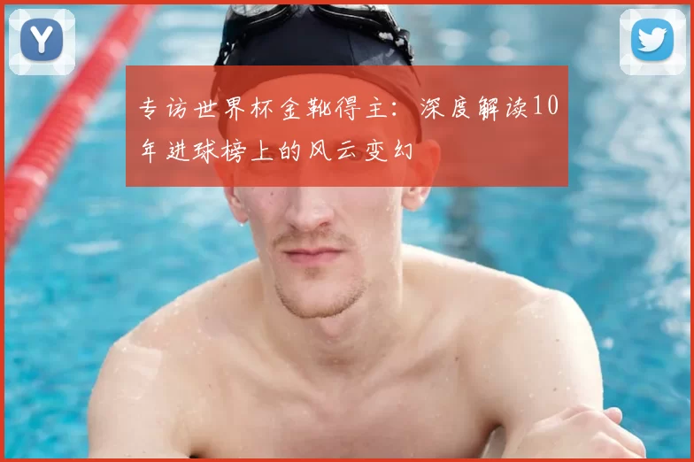 专访世界杯金靴得主:深度解读10年进球榜上的风云变幻