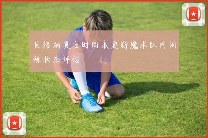 瓦格纳复出时间表更新魔术队内训练状态评估