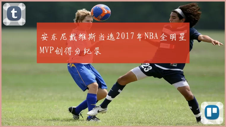 安东尼戴维斯当选2017年NBA全明星MVP创得分纪录