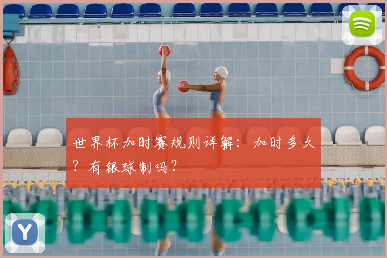 世界杯加时赛规则详解：加时多久？有银球制吗？
