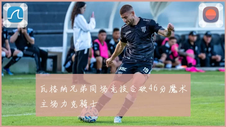 瓦格纳兄弟同场竞技合砍46分魔术主场力克骑士