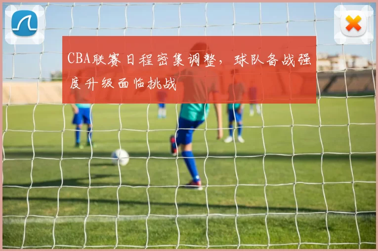 CBA联赛日程密集调整，球队备战强度升级面临挑战