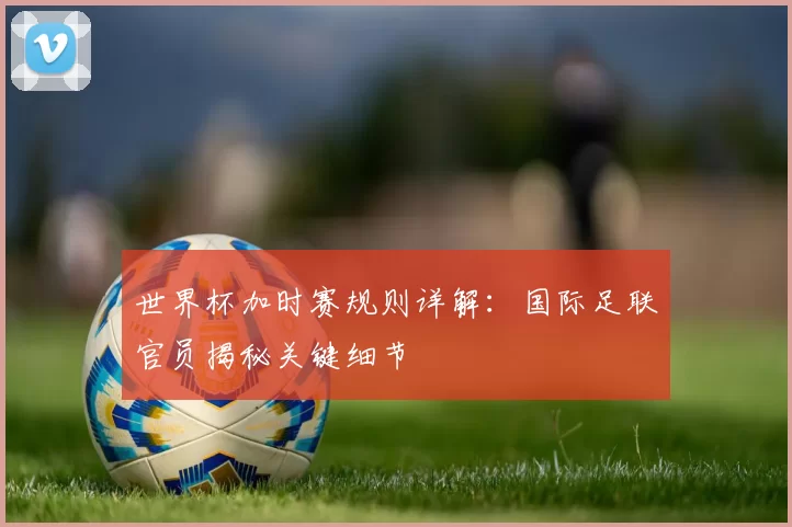 世界杯加时赛规则详解：国际足联官员揭秘关键细节