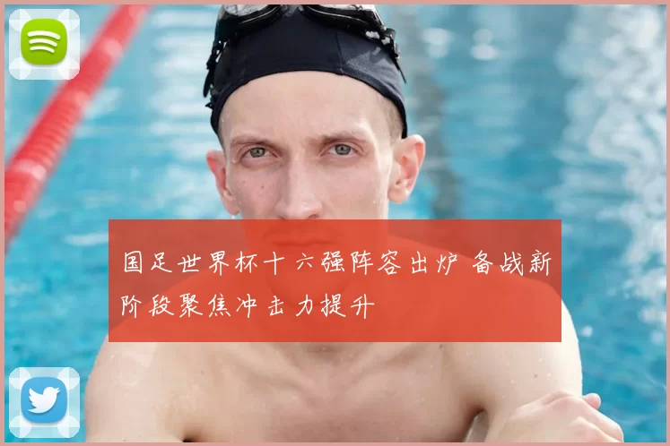 国足世界杯十六强阵容出炉 备战新阶段聚焦冲击力提升