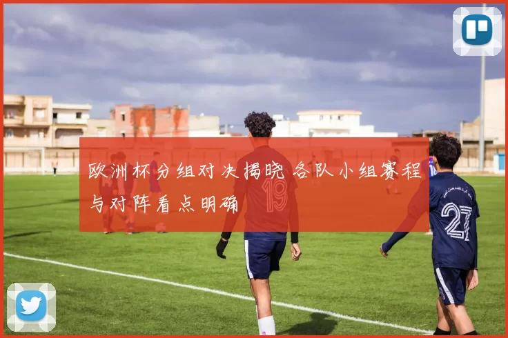 欧洲杯分组对决揭晓 各队小组赛程与对阵看点明确