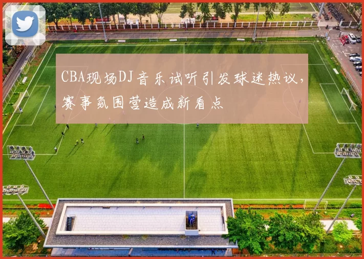 CBA现场DJ音乐试听引发球迷热议,赛事氛围营造成新看点