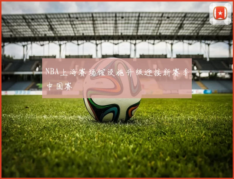 NBA上海赛场馆设施升级迎接新赛季中国赛