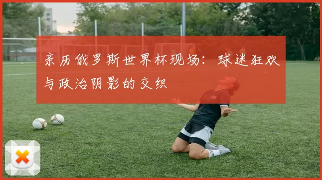 亲历俄罗斯世界杯现场：球迷狂欢与政治阴影的交织