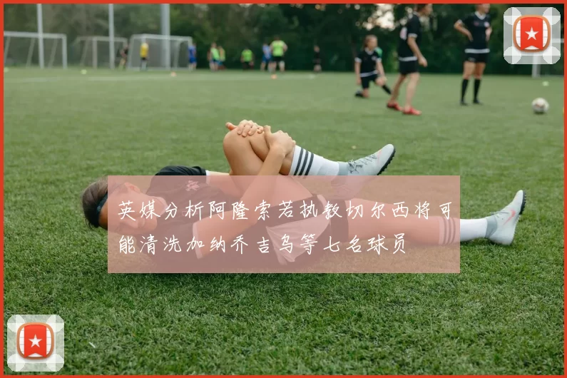 英媒分析阿隆索若执教切尔西将可能清洗加纳乔吉乌等七名球员
