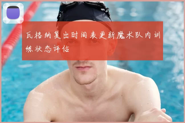 瓦格纳复出时间表更新魔术队内训练状态评估