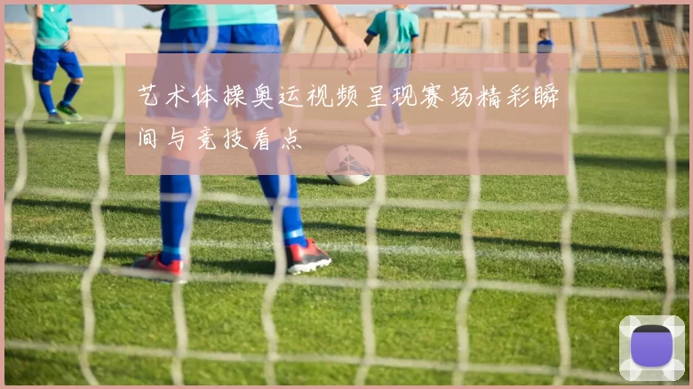 艺术体操奥运视频呈现赛场精彩瞬间与竞技看点
