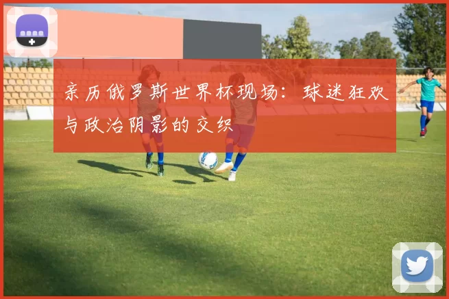 亲历俄罗斯世界杯现场:球迷狂欢与政治阴影的交织
