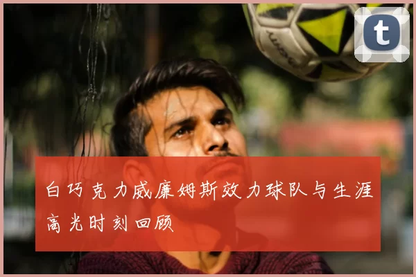 白巧克力威廉姆斯效力球队与生涯高光时刻回顾