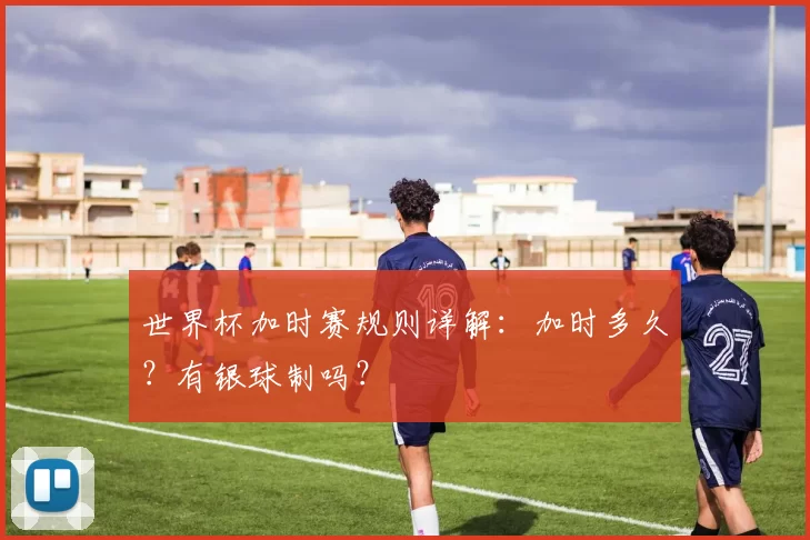 世界杯加时赛规则详解:加时多久?有银球制吗?