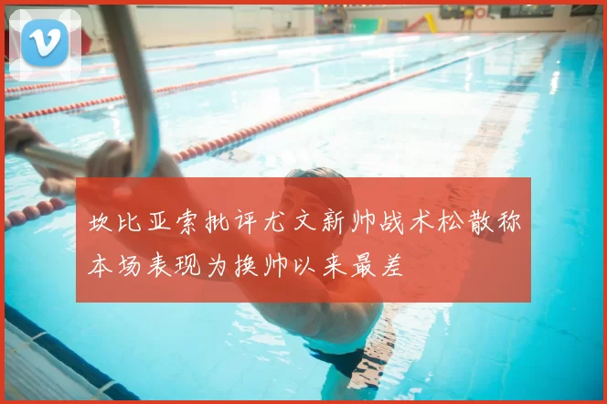 坎比亚索批评尤文新帅战术松散称本场表现为换帅以来最差