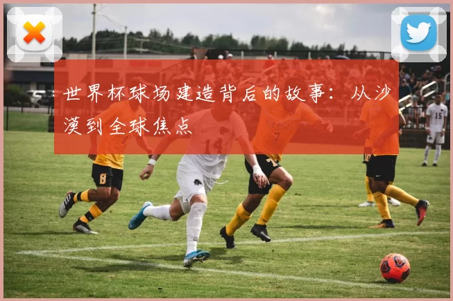 世界杯球场建造背后的故事：从沙漠到全球焦点