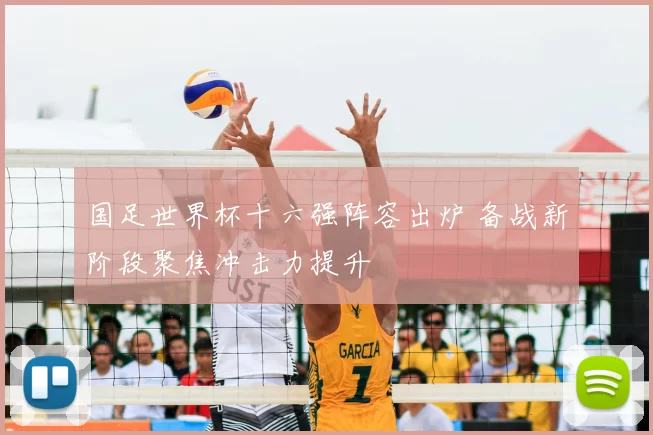 国足世界杯十六强阵容出炉 备战新阶段聚焦冲击力提升