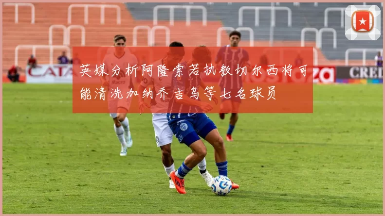 英媒分析阿隆索若执教切尔西将可能清洗加纳乔吉乌等七名球员