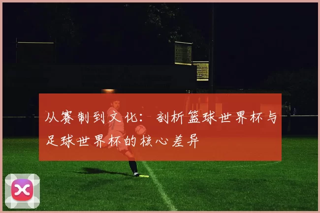 从赛制到文化：剖析篮球世界杯与足球世界杯的核心差异
