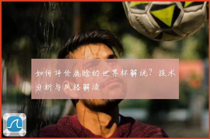 如何评价鹿晗的世界杯解说?技术分析与风格解读
