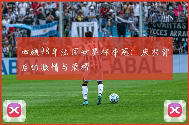 回顾98年法国世界杯夺冠:庆典背后的激情与荣耀