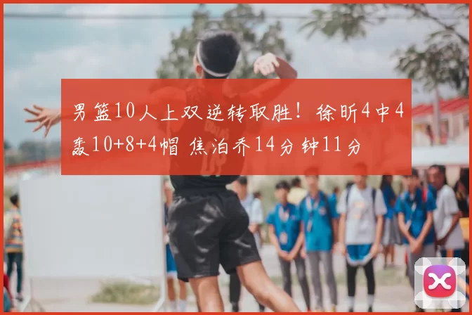 男篮10人上双逆转取胜!徐昕4中4轰10+8+4帽 焦泊乔14分钟11分