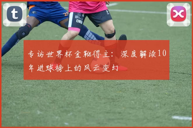 专访世界杯金靴得主：深度解读10年进球榜上的风云变幻