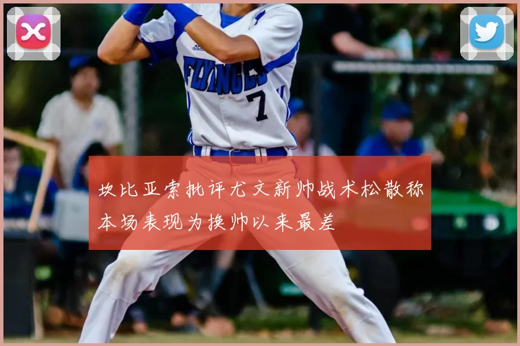 坎比亚索批评尤文新帅战术松散称本场表现为换帅以来最差