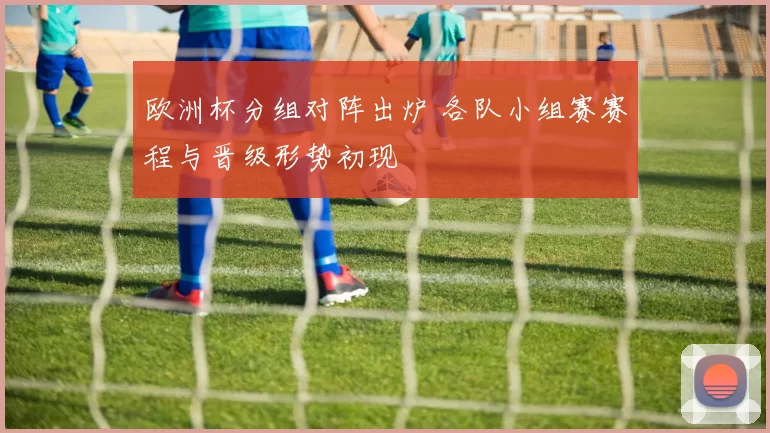 欧洲杯分组对阵出炉 各队小组赛赛程与晋级形势初现