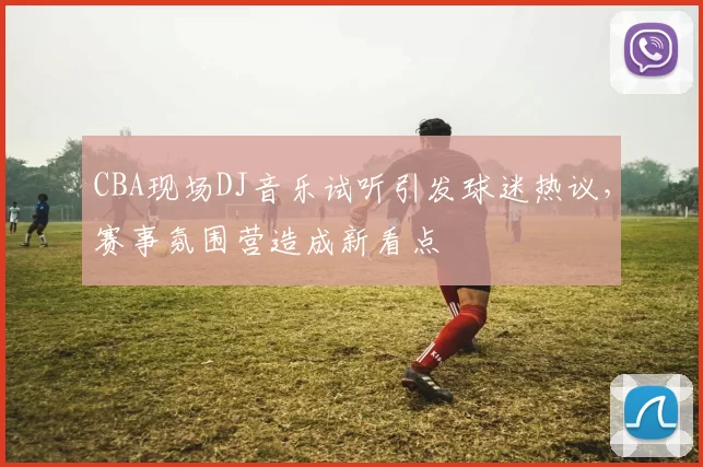 CBA现场DJ音乐试听引发球迷热议，赛事氛围营造成新看点