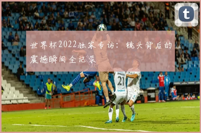 世界杯2022独家专访:镜头背后的震撼瞬间全记录
