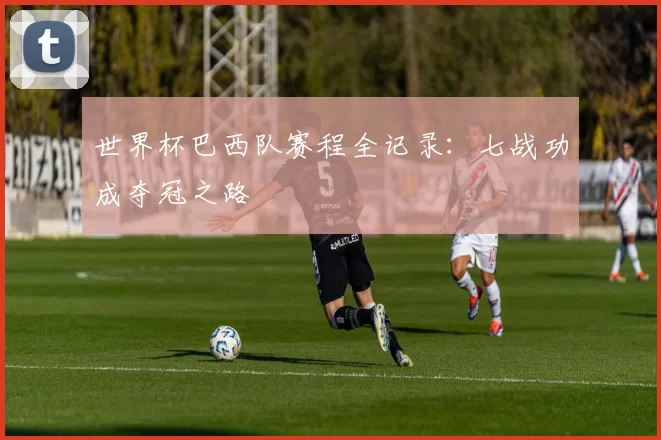 世界杯巴西队赛程全记录:七战功成夺冠之路